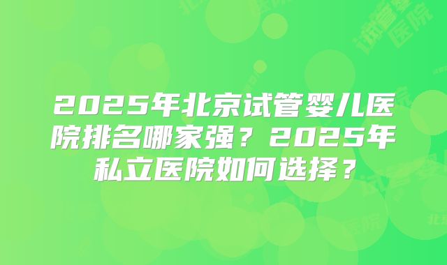 2025年北京试管婴儿医院排名哪家强?2025年私立医院如何选择?