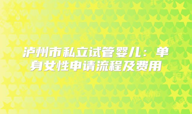 泸州市私立试管婴儿:单身女性申请流程及费用