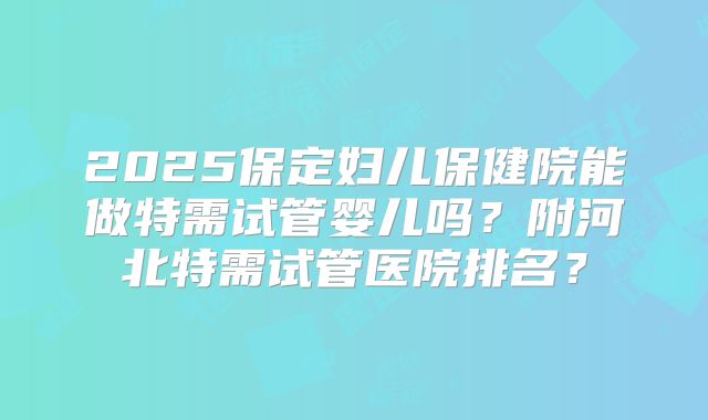 2025保定妇儿保健院能做特需试管婴儿吗?附河北特需试管医院排名?