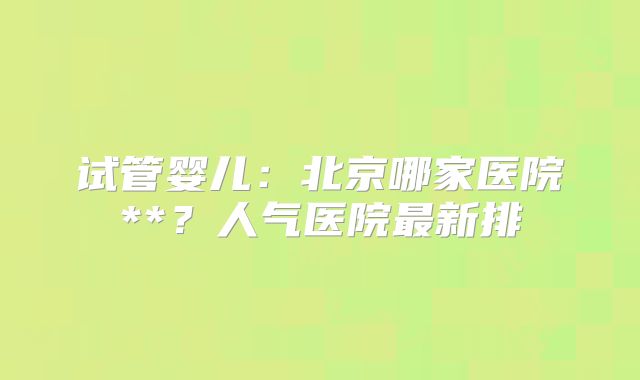 试管婴儿：北京哪家医院**？人气医院最新排