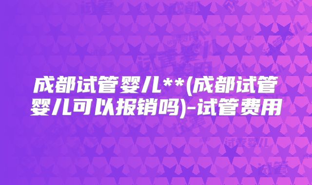 成都试管婴儿**(成都试管婴儿可以报销吗)-试管费用