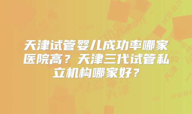 天津试管婴儿成功率哪家医院高?天津三代试管私立机构哪家好?