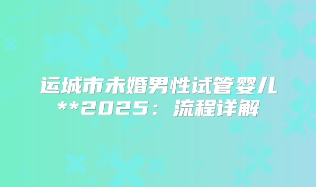 运城市未婚男性试管婴儿**2025：流程详解