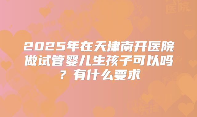 2025年在天津南开医院做试管婴儿生孩子可以吗？有什么要求