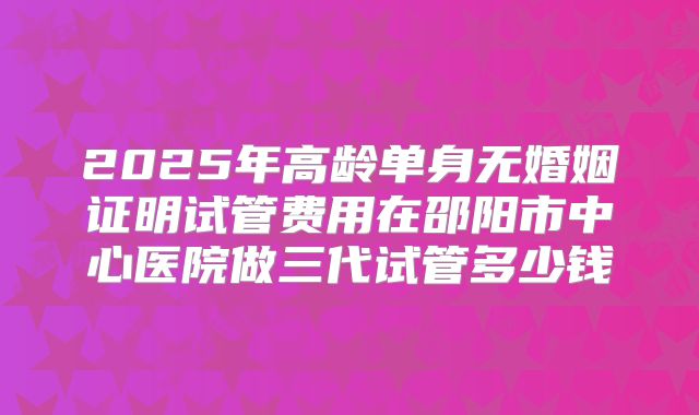 2025年高龄单身无婚姻证明试管费用在邵阳市中心医院做三代试管多少钱