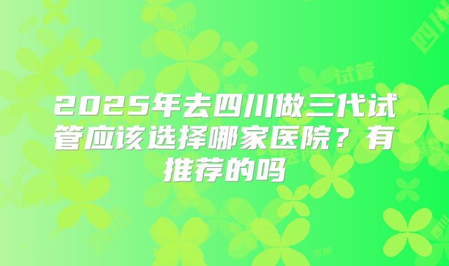 2025年去四川做三代试管应该选择哪家医院?有推荐的吗
