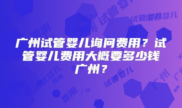 广州试管婴儿询问费用？试管婴儿费用大概要多少钱广州？