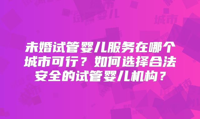 未婚试管婴儿服务在哪个城市可行?如何选择合法安全的试管婴儿机构?