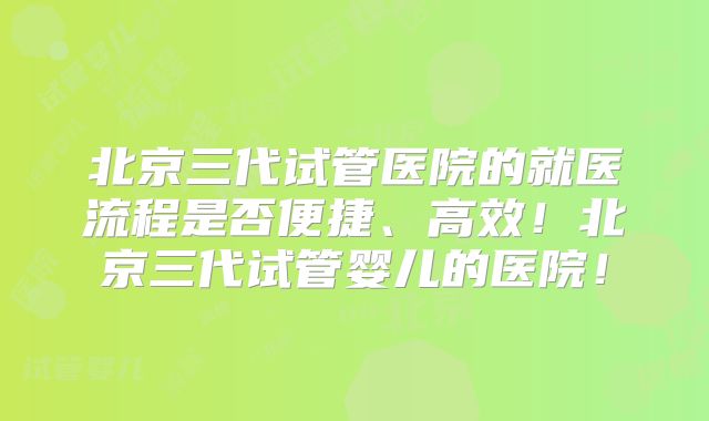 北京三代试管医院的就医流程是否便捷、高效!北京三代试管婴儿的医院!