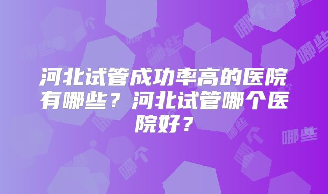 河北试管成功率高的医院有哪些？河北试管哪个医院好？