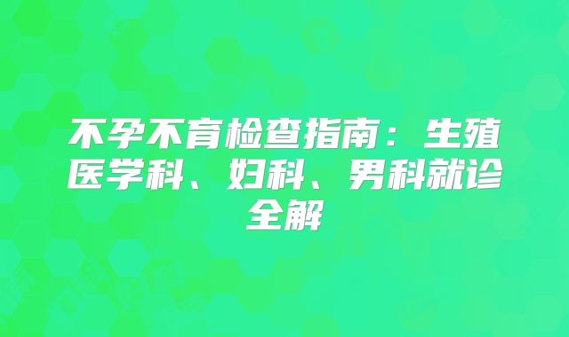 不孕不育检查指南:生殖医学科、妇科、男科就诊全解
