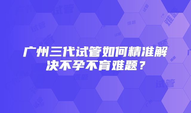 广州三代试管如何精准解决不孕不育难题？