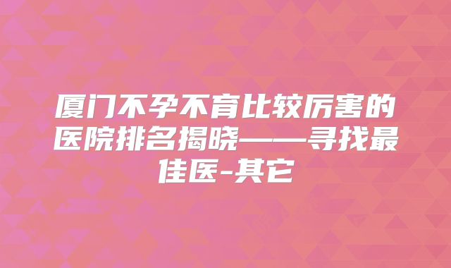 厦门不孕不育比较厉害的医院排名揭晓——寻找最佳医-其它