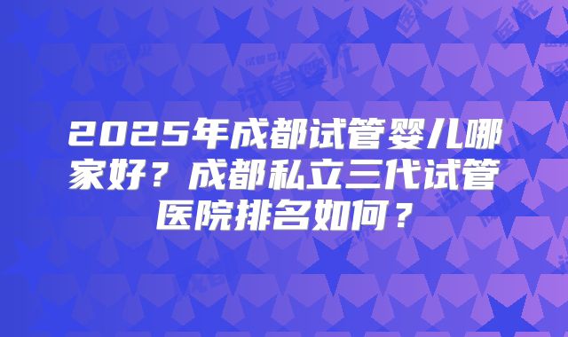 2025年成都试管婴儿哪家好？成都私立三代试管医院排名如何？