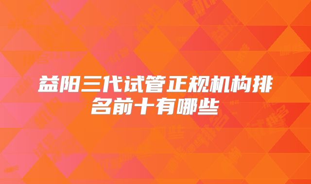益阳三代试管正规机构排名前十有哪些