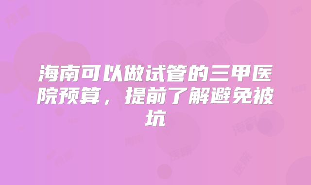 海南可以做试管的三甲医院预算,提前了解避免被坑