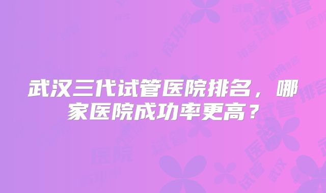 武汉三代试管医院排名,哪家医院成功率更高?