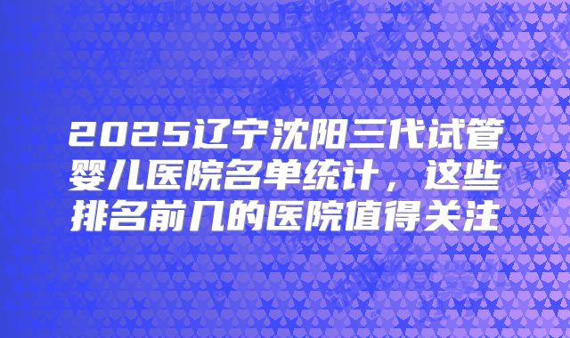 2025辽宁沈阳三代试管婴儿医院名单统计,这些排名前几的医院值得关注