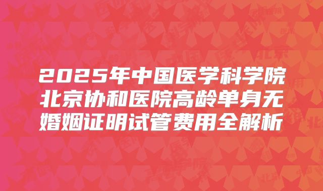 2025年中国医学科学院北京协和医院高龄单身无婚姻证明试管费用全解析
