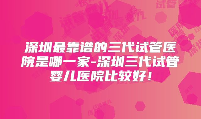 深圳最靠谱的三代试管医院是哪一家-深圳三代试管婴儿医院比较好！