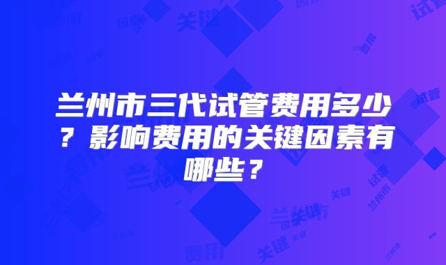 兰州市三代试管费用多少?影响费用的关键因素有哪些?
