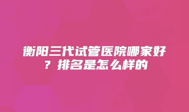 衡阳三代试管医院哪家好？排名是怎么样的