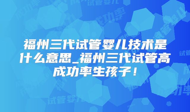 福州三代试管婴儿技术是什么意思_福州三代试管高成功率生孩子!