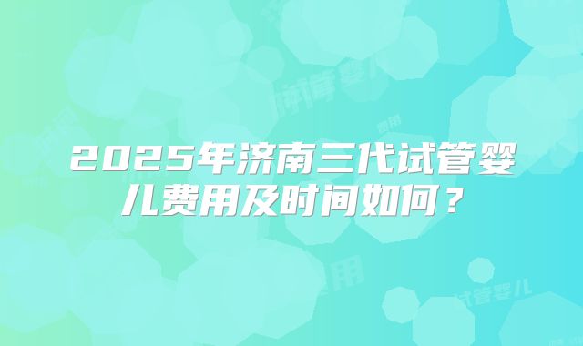 2025年济南三代试管婴儿费用及时间如何？