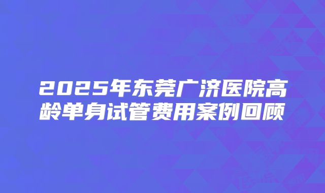 2025年东莞广济医院高龄单身试管费用案例回顾