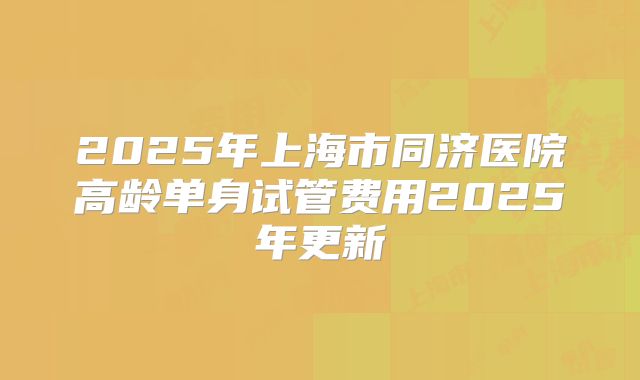 2025年上海市同济医院高龄单身试管费用2025年更新