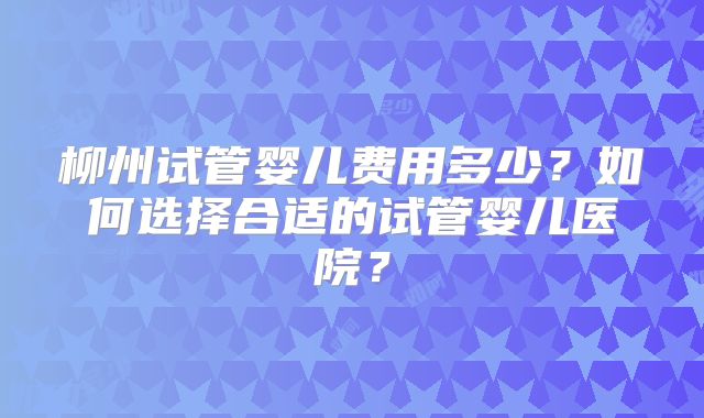 柳州试管婴儿费用多少？如何选择合适的试管婴儿医院？