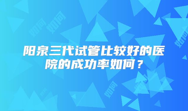 阳泉三代试管比较好的医院的成功率如何?