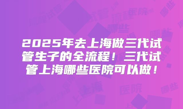 2025年去上海做三代试管生子的全流程！三代试管上海哪些医院可以做！