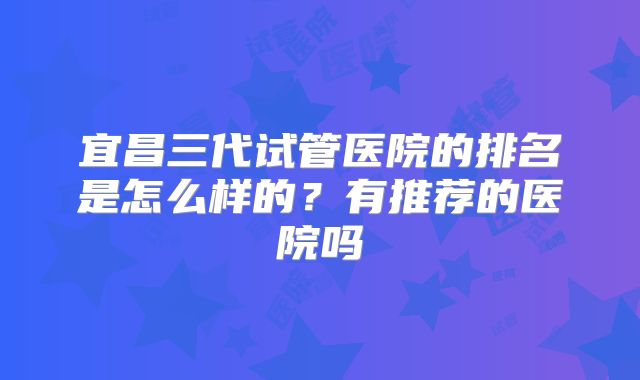 宜昌三代试管医院的排名是怎么样的？有推荐的医院吗