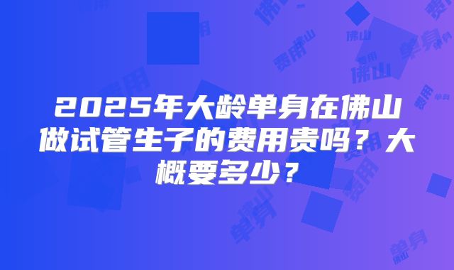 2025年大龄单身在佛山做试管生子的费用贵吗？大概要多少？