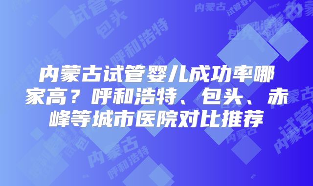内蒙古试管婴儿成功率哪家高？呼和浩特、包头、赤峰等城市医院对比推荐