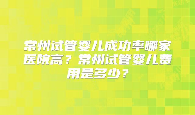 常州试管婴儿成功率哪家医院高?常州试管婴儿费用是多少?