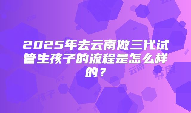 2025年去云南做三代试管生孩子的流程是怎么样的？