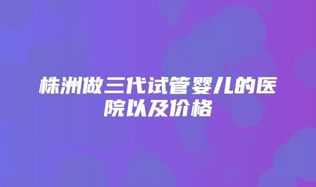 株洲做三代试管婴儿的医院以及价格