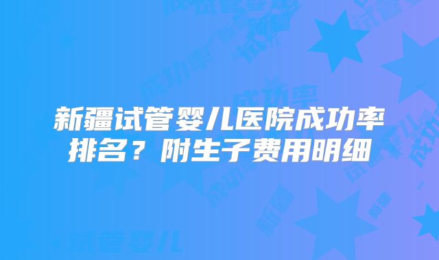 新疆试管婴儿医院成功率排名?附生子费用明细