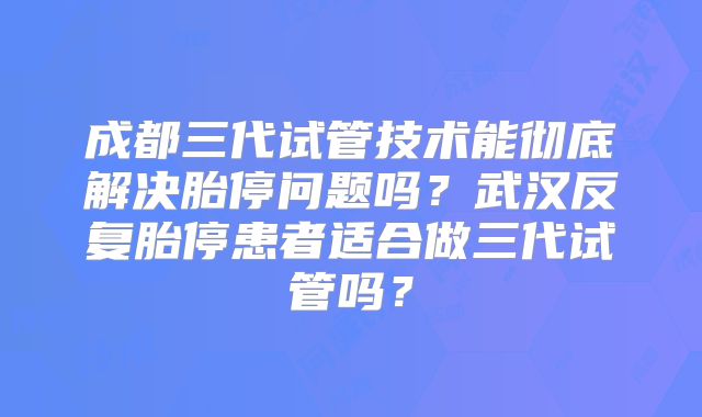 成都三代试管技术能彻底解决胎停问题吗?武汉反复胎停患者适合做三代试管吗?