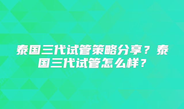 泰国三代试管策略分享？泰国三代试管怎么样？
