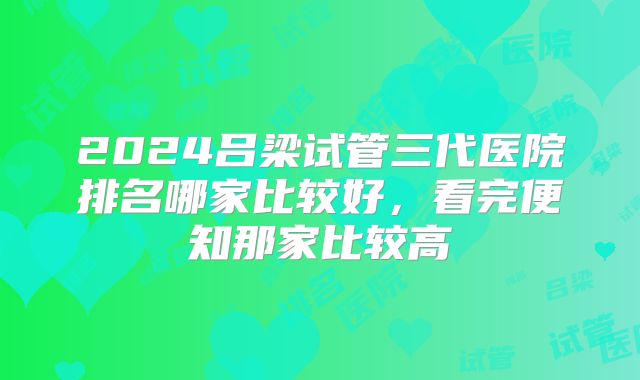 2024吕梁试管三代医院排名哪家比较好,看完便知那家比较高