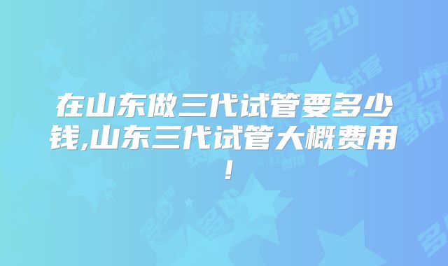 在山东做三代试管要多少钱,山东三代试管大概费用!