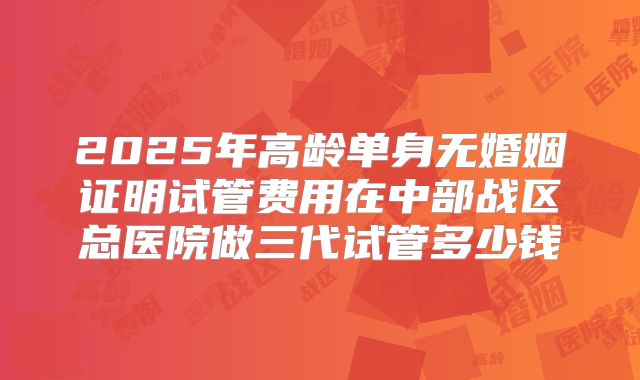 2025年高龄单身无婚姻证明试管费用在中部战区总医院做三代试管多少钱
