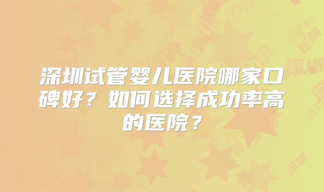 深圳试管婴儿医院哪家口碑好？如何选择成功率高的医院？