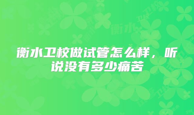 衡水卫校做试管怎么样,听说没有多少痛苦