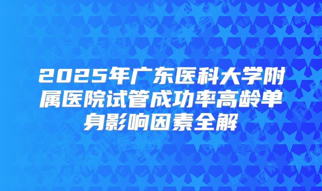 2025年广东医科大学附属医院试管成功率高龄单身影响因素全解