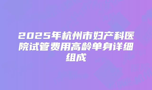 2025年杭州市妇产科医院试管费用高龄单身详细组成