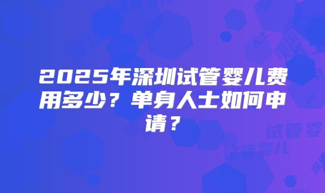 2025年深圳试管婴儿费用多少?单身人士如何申请?